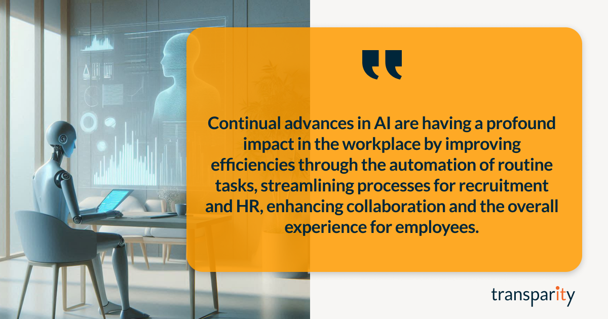 Major AI Trends for 2025 2 Continual advances in AI are having a profound impact in the workplace by improving efficiencies through the automation of routine tasks, streamlining processes for recruitment and HR, enhancing collaboration and the overall experience for employees.