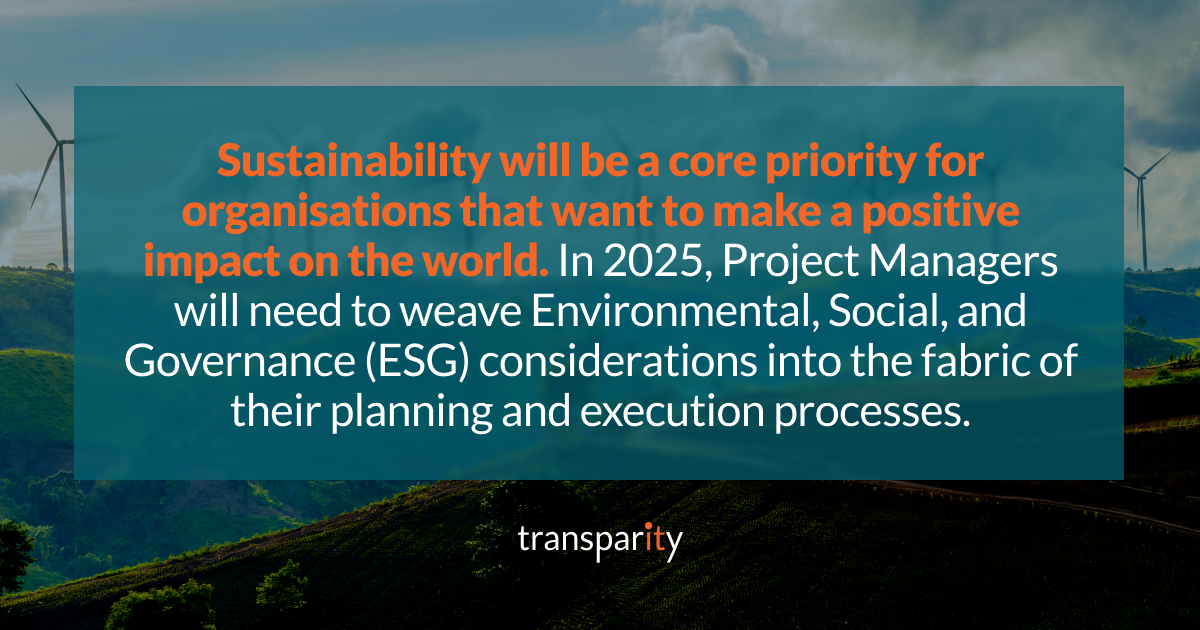 Innovation Meets Execution: Project Management Predictions for 2025 2 Sustainability will be a core priority for organisations that want to make a positive impact on the world. In 2025, Project Managers will need to weave Environmental, Social, and Governance (ESG) considerations into the fabric of their planning and execution processes.
