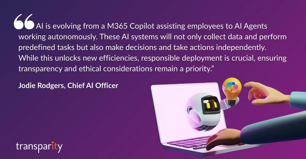 Transforming Workplaces with Microsoft 365 Copilot 2 “AI is evolving from a Microsoft 365 Copilot assisting employees to AI Agents working autonomously. These AI systems will not only collect data and perform predefined tasks but also make decisions and take actions independently. While this unlocks new efficiencies, responsible deployment is crucial, ensuring transparency and ethical considerations remain a priority.”